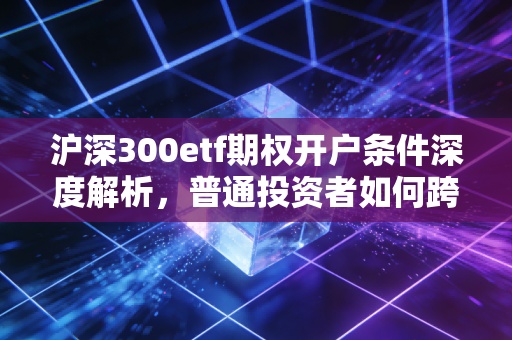 沪深300etf期权开户条件深度解析,普通投资者如何跨越这道高门槛?