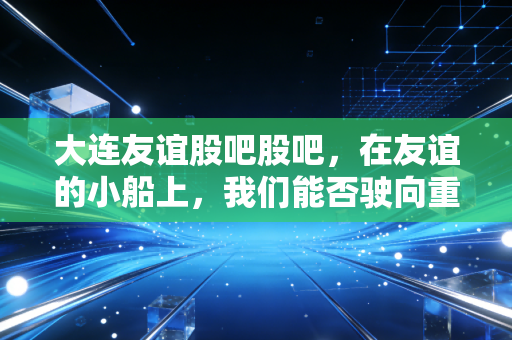 大连友谊股吧股吧，在友谊的小船上，我们能否驶向重组的彼岸？