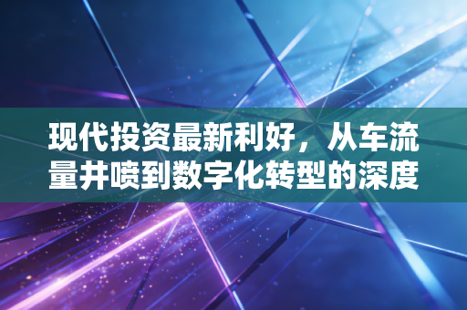 现代投资最新利好,从车流量井喷到数字化转型的深度价值重估