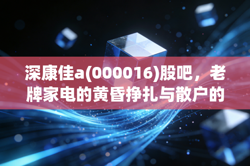 深康佳a(000016)股吧,老牌家电的黄昏挣扎与散户的赌徒心理
