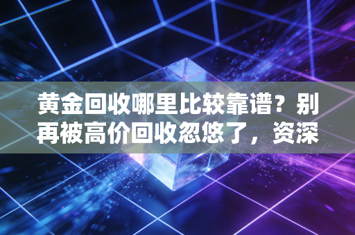 黄金回收哪里比较靠谱?别再被高价回收忽悠了,资深财经人教你避坑全攻略
