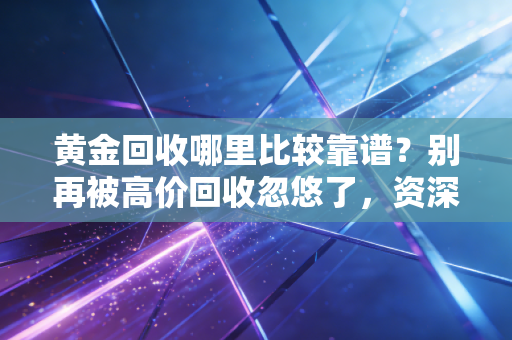 黄金回收哪里比较靠谱?别再被高价回收忽悠了,资深财经人教你避坑全攻略
