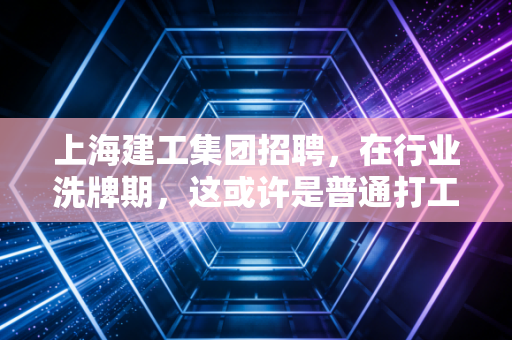 上海建工集团招聘,在行业洗牌期,这或许是普通打工人最稳的避风港