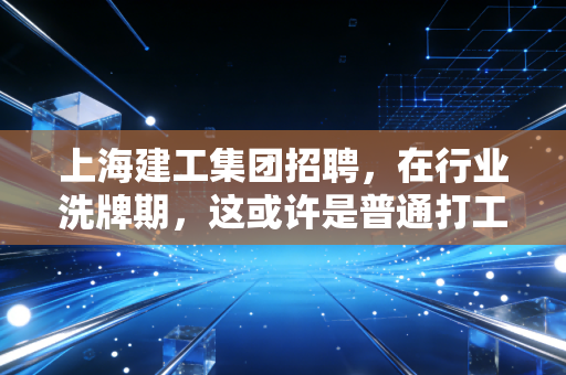 上海建工集团招聘,在行业洗牌期,这或许是普通打工人最稳的避风港