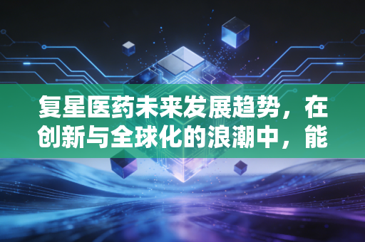 复星医药未来发展趋势,在创新与全球化的浪潮中,能否再造一个中国版辉瑞?