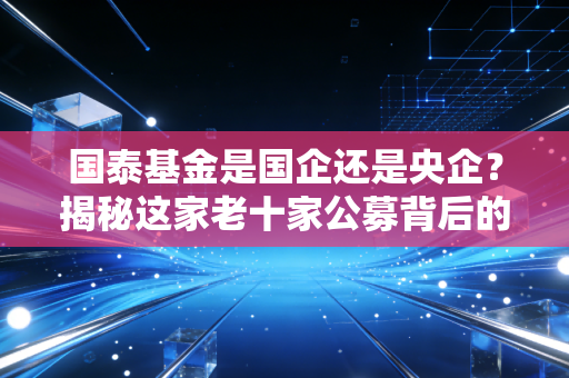 国泰基金是国企还是央企？揭秘这家老十家公募背后的国家队底色与投资逻辑