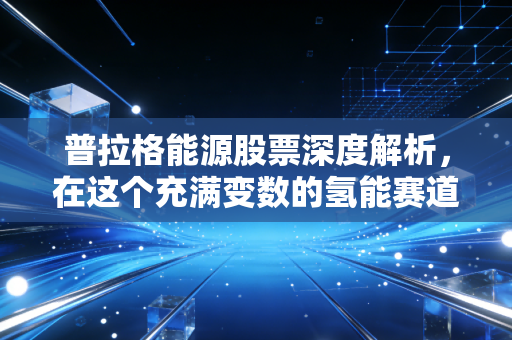 普拉格能源股票深度解析,在这个充满变数的氢能赛道上,我们该如何下注?