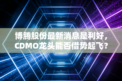 博腾股份最新消息是利好,CDMO龙头能否借势起飞?深度解析背后的投资逻辑与未来展望