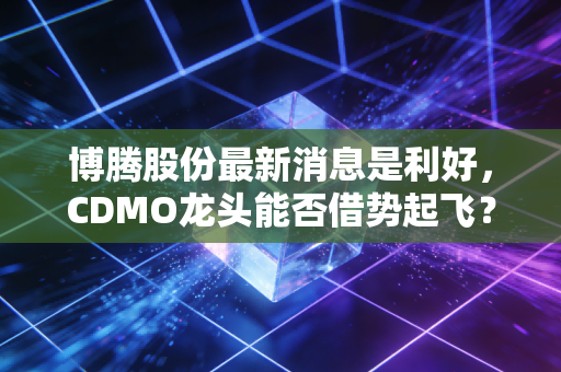 博腾股份最新消息是利好,CDMO龙头能否借势起飞?深度解析背后的投资逻辑与未来展望