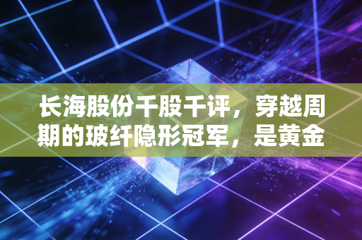 长海股份千股千评,穿越周期的玻纤隐形冠军,是黄金坑还是价值陷阱?