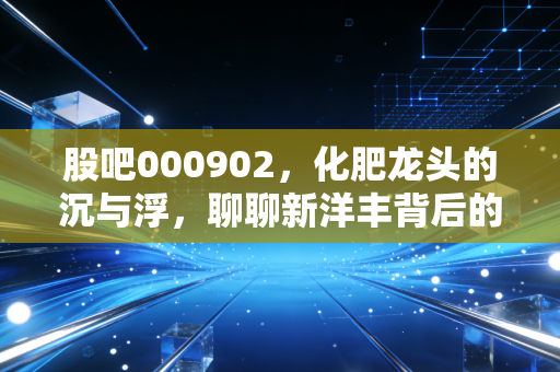 股吧000902,化肥龙头的沉与浮,聊聊新洋丰背后的投资逻辑与生活感悟