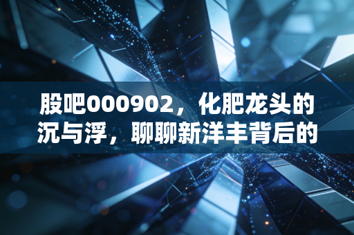 股吧000902,化肥龙头的沉与浮,聊聊新洋丰背后的投资逻辑与生活感悟