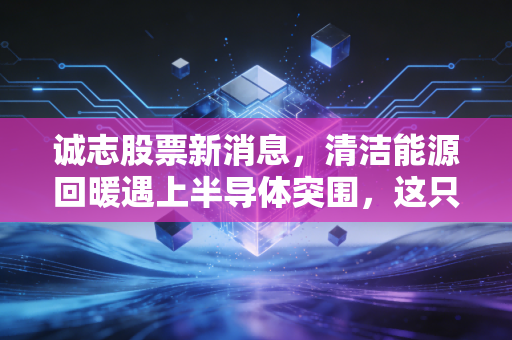 诚志股票新消息,清洁能源回暖遇上半导体突围,这只清华系老牌能否迎来第二春?
