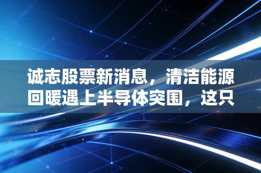 诚志股票新消息,清洁能源回暖遇上半导体突围,这只清华系老牌能否迎来第二春?