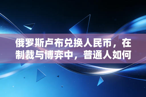 俄罗斯卢布兑换人民币,在制裁与博弈中,普通人如何看懂这场汇率游戏?