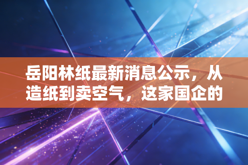 岳阳林纸最新消息公示,从造纸到卖空气,这家国企的碳汇生意经到底能不能打?