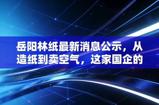 岳阳林纸最新消息公示,从造纸到卖空气,这家国企的碳汇生意经到底能不能打?