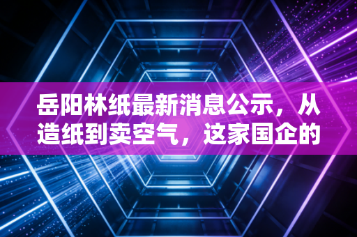 岳阳林纸最新消息公示,从造纸到卖空气,这家国企的碳汇生意经到底能不能打?