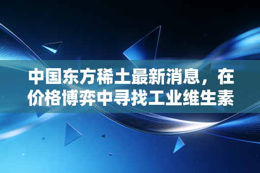 中国东方稀土最新消息,在价格博弈中寻找工业维生素的新价值锚点