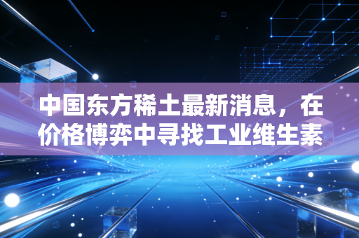 中国东方稀土最新消息,在价格博弈中寻找工业维生素的新价值锚点