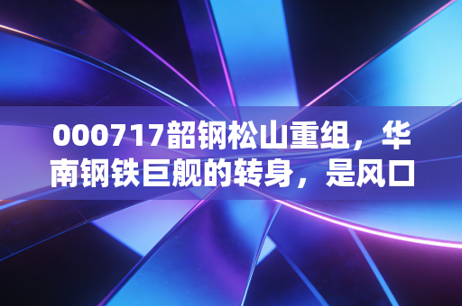 000717韶钢松山重组,华南钢铁巨舰的转身,是风口还是浪尖?