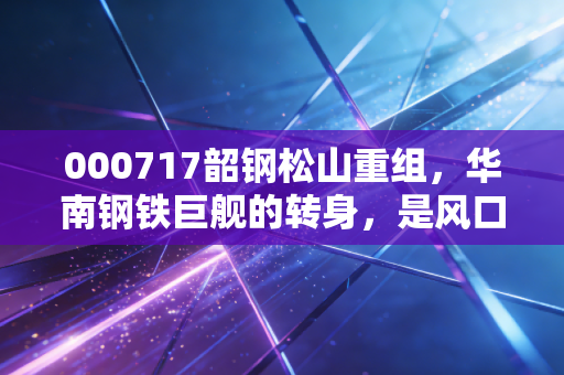 000717韶钢松山重组,华南钢铁巨舰的转身,是风口还是浪尖?