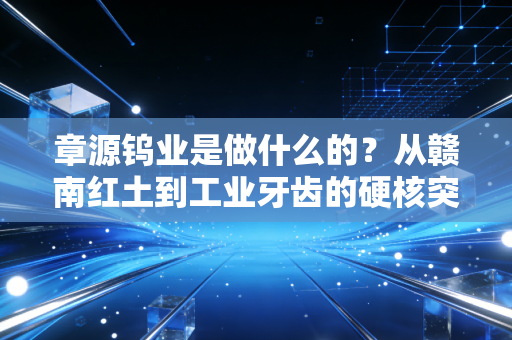 章源钨业是做什么的?从赣南红土到工业牙齿的硬核突围