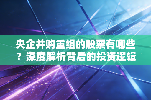 央企并购重组的股票有哪些？深度解析背后的投资逻辑与潜在机会