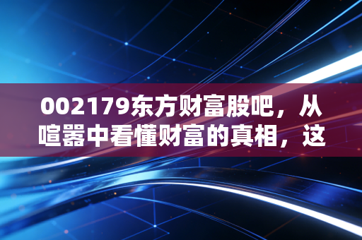 002179东方财富股吧,从喧嚣中看懂财富的真相,这或许是散户最后的倔强
