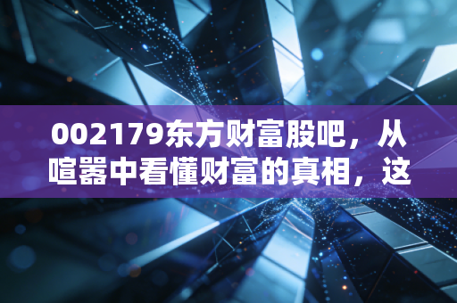 002179东方财富股吧,从喧嚣中看懂财富的真相,这或许是散户最后的倔强