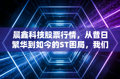 晨鑫科技股票行情，从昔日繁华到如今的ST困局，我们该如何自处？