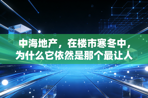 中海地产,在楼市寒冬中,为什么它依然是那个最让人放心的学霸?