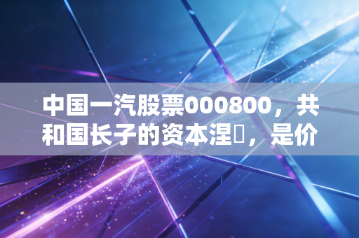 中国一汽股票000800，共和国长子的资本涅槃，是价值洼地还是情怀博弈？