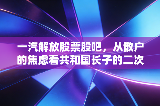 一汽解放股票股吧，从散户的焦虑看共和国长子的二次突围与价值重估