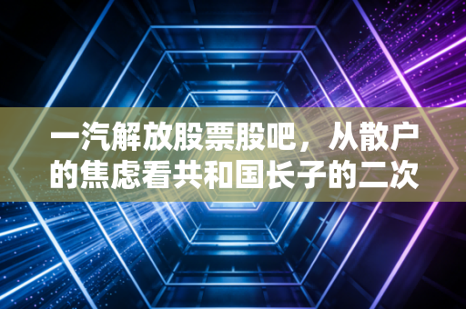一汽解放股票股吧，从散户的焦虑看共和国长子的二次突围与价值重估