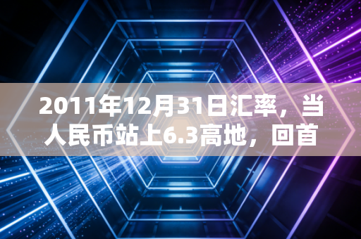 2011年12月31日汇率,当人民币站上6.3高地,回首那段惊心动魄的岁月