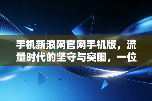 手机新浪网官网手机版，流量时代的坚守与突围，一位财经观察者的深度手记