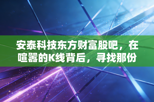 安泰科技东方财富股吧,在喧嚣的K线背后,寻找那份被低估的硬核定力