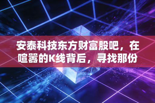 安泰科技东方财富股吧,在喧嚣的K线背后,寻找那份被低估的硬核定力