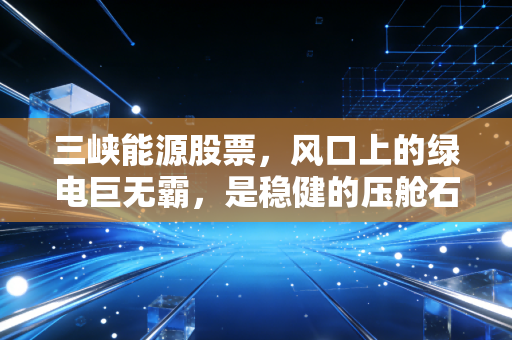 三峡能源股票,风口上的绿电巨无霸,是稳健的压舱石还是成长的慢火车?