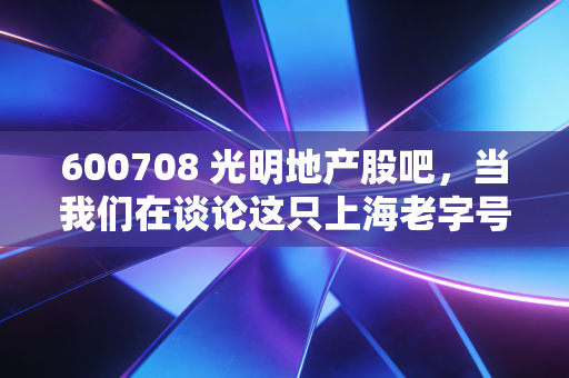 600708 光明地产股吧，当我们在谈论这只上海老字号时，我们在谈论什么？
