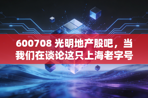 600708 光明地产股吧，当我们在谈论这只上海老字号时，我们在谈论什么？