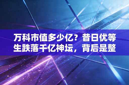 万科市值多少亿?昔日优等生跌落千亿神坛,背后是整个行业的叹息