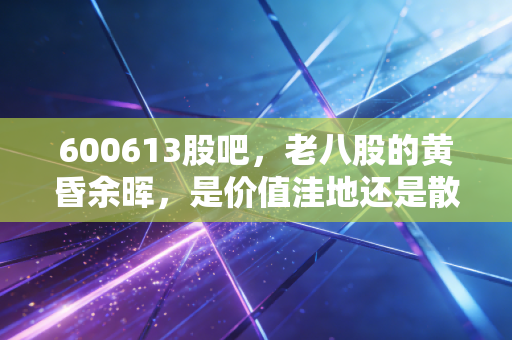 600613股吧，老八股的黄昏余晖，是价值洼地还是散户的修罗场？