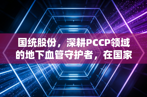 国统股份,深耕PCCP领域的地下血管守护者,在国家水网宏大叙事下的突围与隐忧
