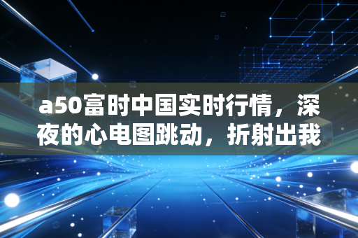 a50富时中国实时行情，深夜的心电图跳动，折射出我们普通投资者的焦虑与希望
