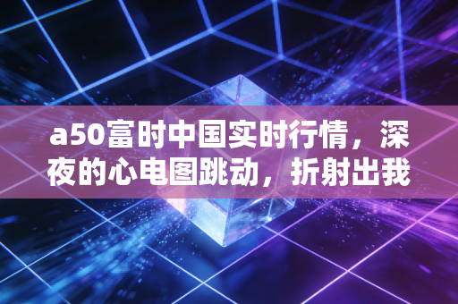 a50富时中国实时行情，深夜的心电图跳动，折射出我们普通投资者的焦虑与希望
