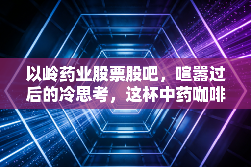 以岭药业股票股吧,喧嚣过后的冷思考,这杯中药咖啡到底还要不要喝?