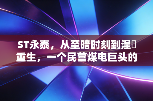 ST永泰,从至暗时刻到涅槃重生,一个民营煤电巨头的血色浪漫与未来赌注