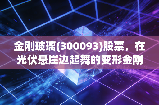 金刚玻璃(300093)股票,在光伏悬崖边起舞的变形金刚,是涅槃重生还是最后的疯狂?